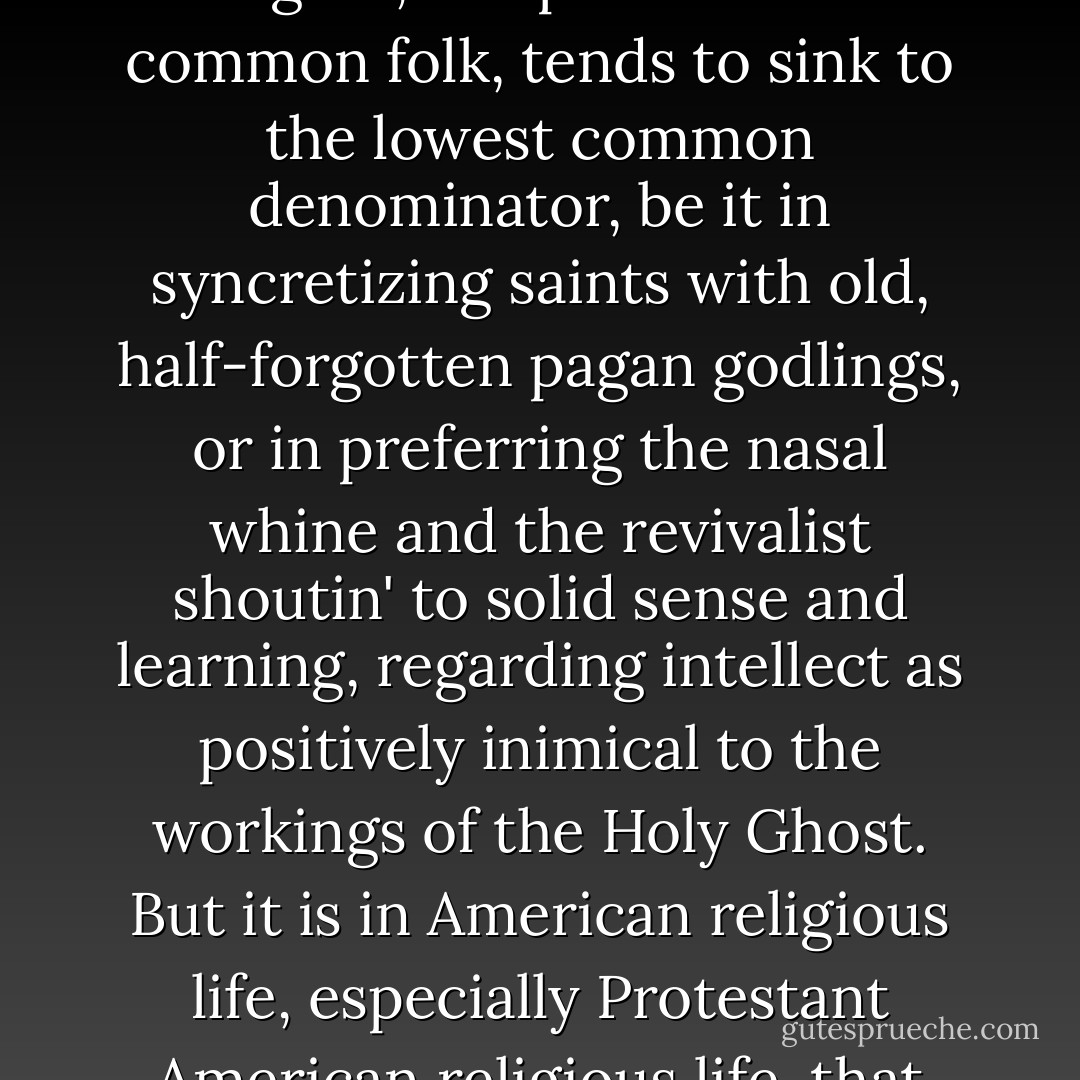 I admit at the beginning that 'popular religion,' 'demotic religion,' the pieties of the common folk, tends to sink to the lowest common denominator, be it in syncretizing saints with old, half-forgotten pagan godlings, or in preferring the nasal whine and the revivalist shoutin' to solid sense and learning, regarding intellect as positively inimical to the workings of the Holy Ghost. But it is in American religious life, especially Protestant American religious life, that things bottom out completely. - Markham Shaw Pyle