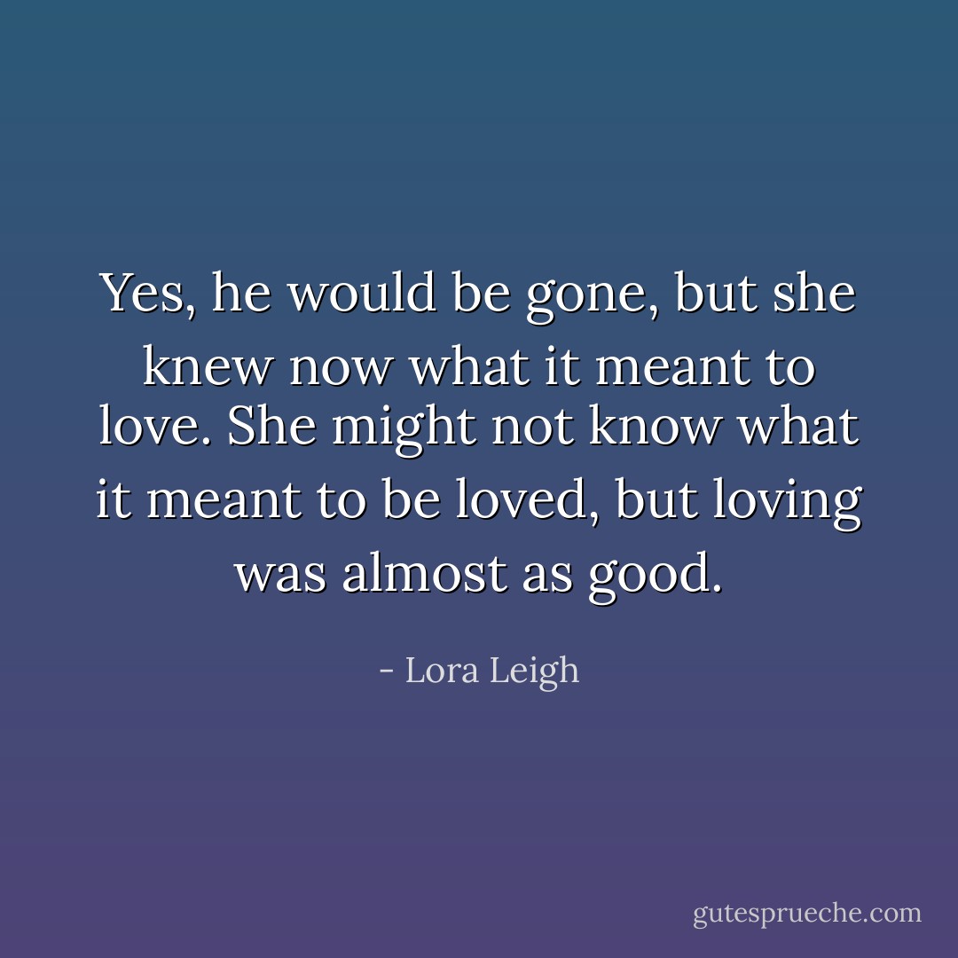 Yes, he would be gone, but she knew now what it meant to love. She might not know<br />what it meant to be loved, but loving was almost as good. - Lora Leigh
