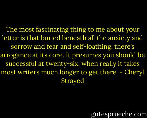 The most fascinating thing to me about your letter is that buried beneath all the anxiety and sorrow and fear and self-loathing, there’s arrogance at its core. It presumes you should be successful at twenty-six, when really it takes most writers much longer to get there. - Cheryl Strayed