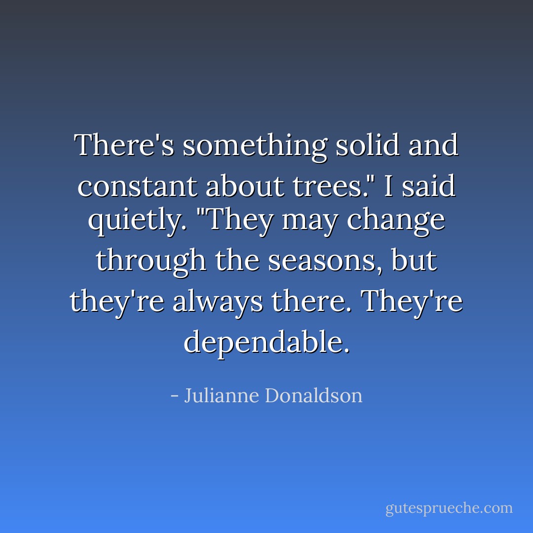 There's something solid and constant about trees." I said quietly. "They may change through the seasons, but they're always there. They're dependable. - Julianne Donaldson