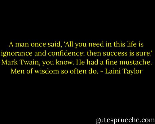 A man once said, 'All you need in this life is ignorance and confidence; then success is sure.' Mark Twain, you know. He had a fine mustache. Men of wisdom so often do. - Laini Taylor