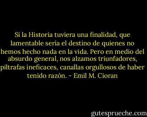 Si la Historia tuviera una finalidad, que lamentable sería el destino de quienes no hemos hecho nada en la vida. Pero en medio del absurdo general, nos alzamos triunfadores, piltrafas ineficaces, canallas orgullosos de haber tenido razón. - Emil M. Cioran