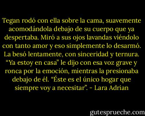 Tegan rodó con ella sobre la cama, suavemente acomodándola debajo de su cuerpo que ya despertaba. Miró a sus ojos lavandas viéndolo con tanto amor y eso simplemente lo desarmó. La besó lentamente, con sinceridad y ternura.<br />“Ya estoy en casa” le dijo con esa voz grave y ronca por la emoción, mientras la presionaba debajo de él. “Éste es el único hogar que siempre voy a necesitar”. - Lara Adrian