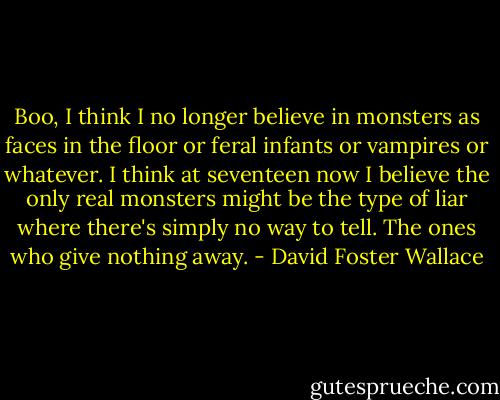 Boo, I think I no longer believe in monsters as faces in the floor or feral infants or vampires or whatever. I think at seventeen now I believe the only real monsters might be the type of liar where there's simply no way to tell. The ones who give nothing away. - David Foster Wallace