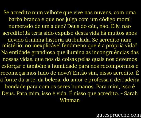 Se acredito num velhote que vive nas nuvens, com uma barba branca e que nos julga com um código moral numerado de um a dez? Deus do céu, não, Elly, não acredito! Já teria sido expulso desta vida há muitos anos devido à minha história atribulada. Se acredito num mistério; no inexplicável fenómeno que é a própria vida? Na entidade grandiosa que ilumina as incongruências das nossas vidas, que nos dá coisas pelas quais nos devemos esforçar e também a humildade para nos recompormos e recomeçarmos tudo de novo? Então sim, nisso acredito. É a fonte da arte, da beleza, do amor e professa a derradeira bondade para com os seres humanos. Para mim, isso é Deus. Para mim, isso é vida. É nisso que acredito. - Sarah Winman