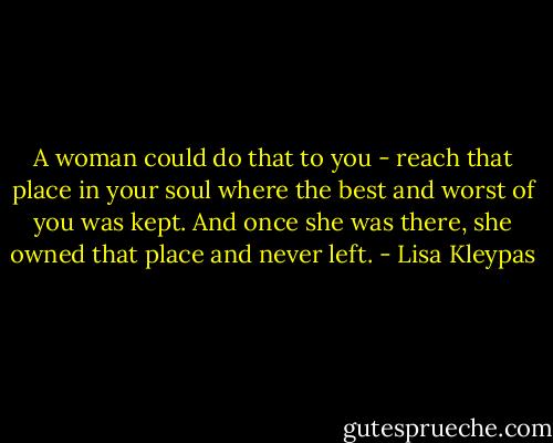 A woman could do that to you - reach that place in your soul where the best and worst of you was kept. And once she was there, she owned that place and never left. - Lisa Kleypas