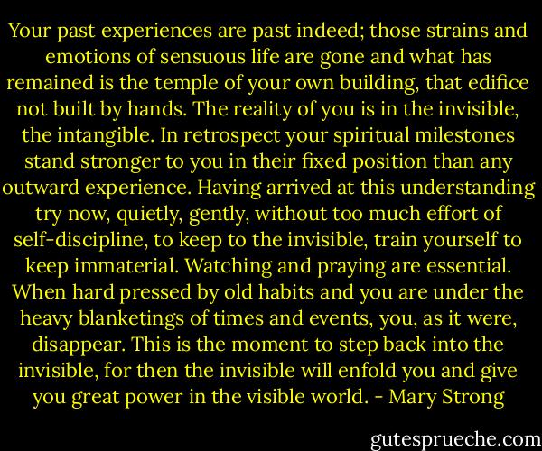 Your past experiences are past indeed; those strains and emotions of sensuous life are gone and what has remained is the temple of your own building, that edifice not built by hands. The reality of you is in the invisible, the intangible. In retrospect your spiritual milestones stand stronger to you in their fixed position than any outward experience. Having arrived at this understanding try now, quietly, gently, without too much effort of self-discipline, to keep to the invisible, train yourself to keep immaterial. Watching and praying are essential. When hard pressed by old habits and you are under the heavy blanketings of times and events, you, as it were, disappear. This is the moment to step back into the invisible, for then the invisible will enfold you and give you great power in the visible world. - Mary Strong