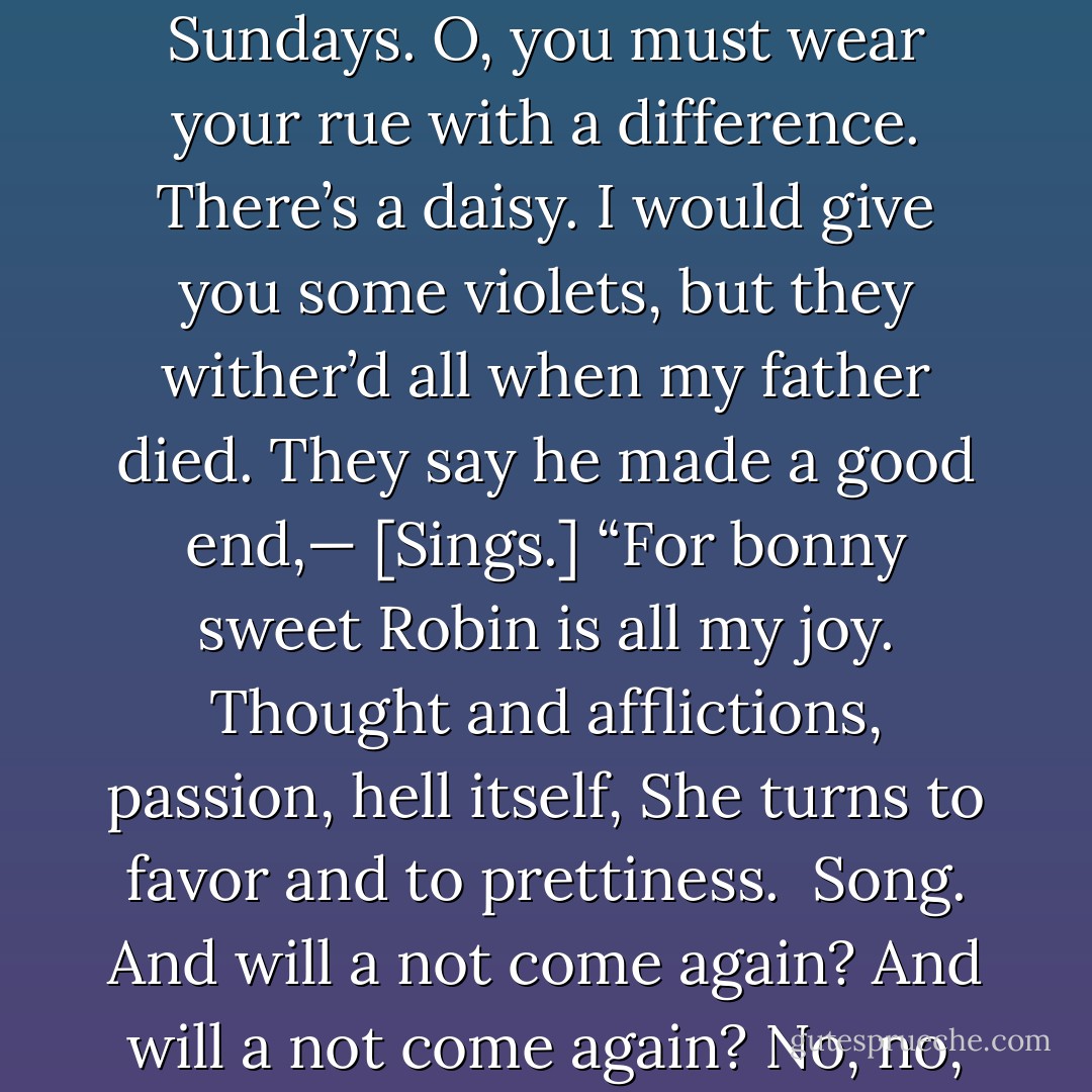 There’s rosemary, that’s for remembrance; pray, love, remember; and there is pansies, that’s for thoughts...<br />There’s fennel for you, and columbines; there’s rue for you, and here’s some for me; we may call it herb of grace o’ Sundays. O, you must wear your rue with a difference. There’s a daisy. I would give you some violets, but they wither’d all when my father died. They say he made a good end,— [Sings.]<br />“For bonny sweet Robin is all my joy.<br />Thought and afflictions, passion, hell itself, She turns to favor and to prettiness. <br />Song. And will a not come again? And will a not come again? No, no, he is dead; Go to thy deathbed; He never will come again. His beard was as white as snow, Flaxen was his poll. He is gone, he is gone, And we cast away moan. God ’a’ mercy on his soul. - William Shakespeare