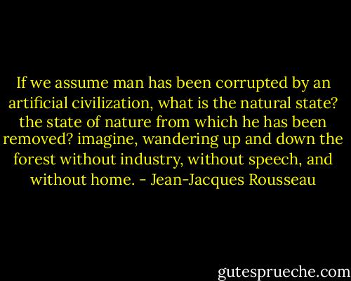 If we assume man has been corrupted by an artificial civilization, what is the natural state? the state of nature from which he has been removed? imagine, wandering up and down the forest without industry, without speech, and without home. - Jean-Jacques Rousseau