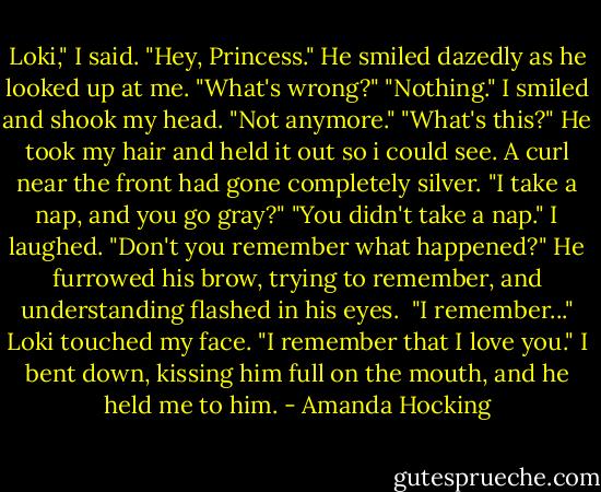Loki," I said.<br />"Hey, Princess." He smiled dazedly as he looked up at me. "What's wrong?"<br />"Nothing." I smiled and shook my head. "Not anymore."<br />"What's this?" He took my hair and held it out so i could see. A curl near the front had gone completely silver. "I take a nap, and you go gray?"<br />"You didn't take a nap." I laughed. "Don't you remember what happened?"<br />He furrowed his brow, trying to remember, and understanding flashed in his eyes. <br />"I remember..." Loki touched my face. "I remember that I love you." I bent down, kissing him full on the mouth, and he held me to him. - Amanda Hocking