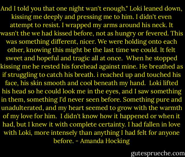 And I told you that one night wan't enough."<br />Loki leaned down, kissing me deeply and pressing me to him. I didn't even attempt to resist. I wrapped my arms around his neck. It wasn't the we had kissed before, not as hungry or fevered. This was something different, nicer.<br />We were holding onto each other, knowing this might be the last time we could. It felt sweet and hopeful and tragic all at once. <br />When he stopped kissing me he rested his forehead against mine. He breathed as if struggling to catch his breath. i reached up and touched his face, his skin smooth and cool beneath my hand. <br />Loki lifted his head so he could look me in the eyes, and I saw something in them, something I'd never seen before. Something pure and unadulterated, and my heart seemed to grow with the warmth of my love for him. <br />I didn't know how it happened or when it had, but I knew it with complete certainty. I had fallen in love with Loki, more intensely than anything I had felt for anyone before. - Amanda Hocking