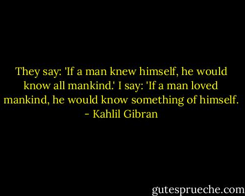 They say: 'If a man knew himself,<br />he would know all mankind.'<br />I say: 'If a man loved mankind,<br />he would know something of himself. - Kahlil Gibran