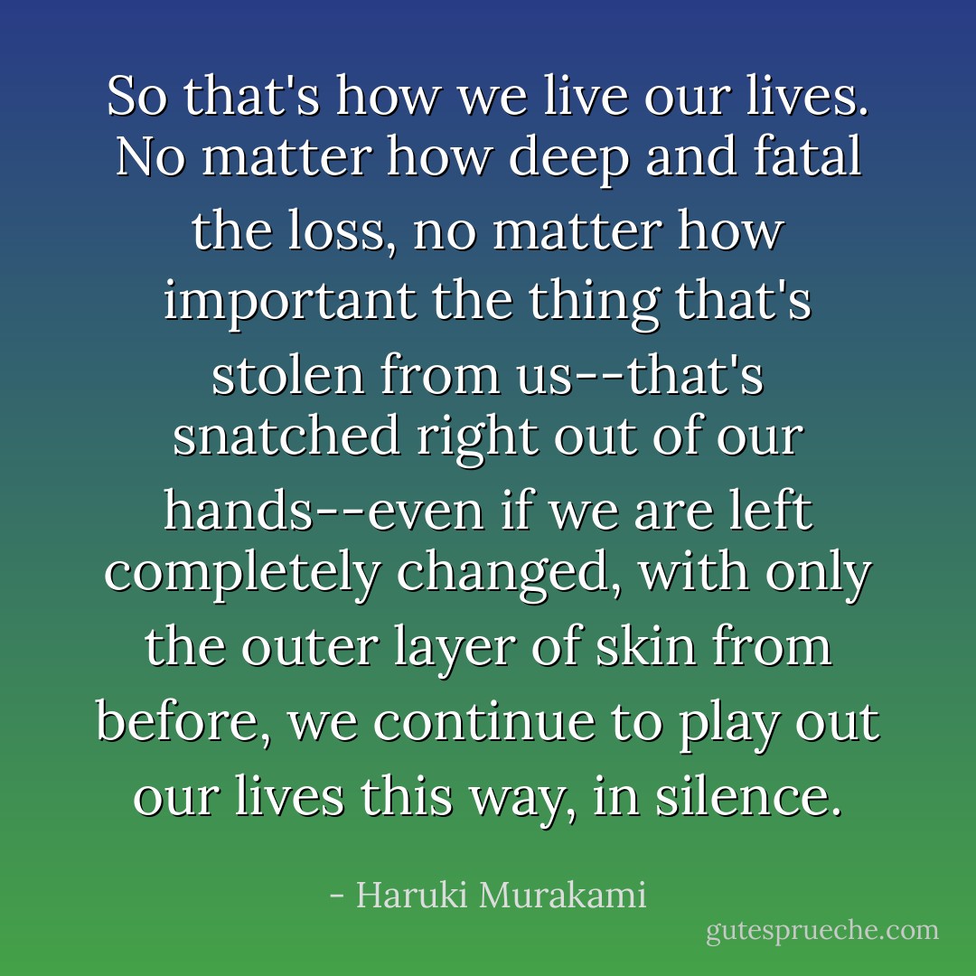 So that's how we live our lives. No matter how deep and fatal the loss, no matter how important the thing that's stolen from us--that's snatched right out of our hands--even if we are left completely changed, with only the outer layer of skin from before, we continue to play out our lives this way, in silence. - Haruki Murakami