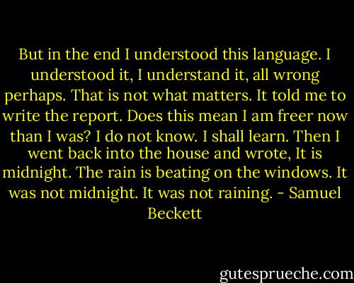 But in the end I understood this language. I understood it, I understand it, all wrong perhaps. That is not what matters. It told me to write the report. Does this mean I am freer now than I was? I do not know. I shall learn. Then I went back into the house and wrote, It is midnight. The rain is beating on the windows. It was not midnight. It was not raining. - Samuel Beckett