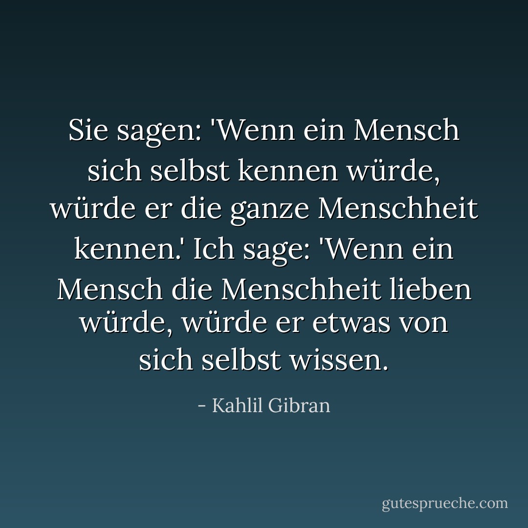 Sie sagen: 'Wenn ein Mensch sich selbst kennen würde,<br />würde er die ganze Menschheit kennen.'<br />Ich sage: 'Wenn ein Mensch die Menschheit lieben würde,<br />würde er etwas von sich selbst wissen. - Kahlil Gibran<