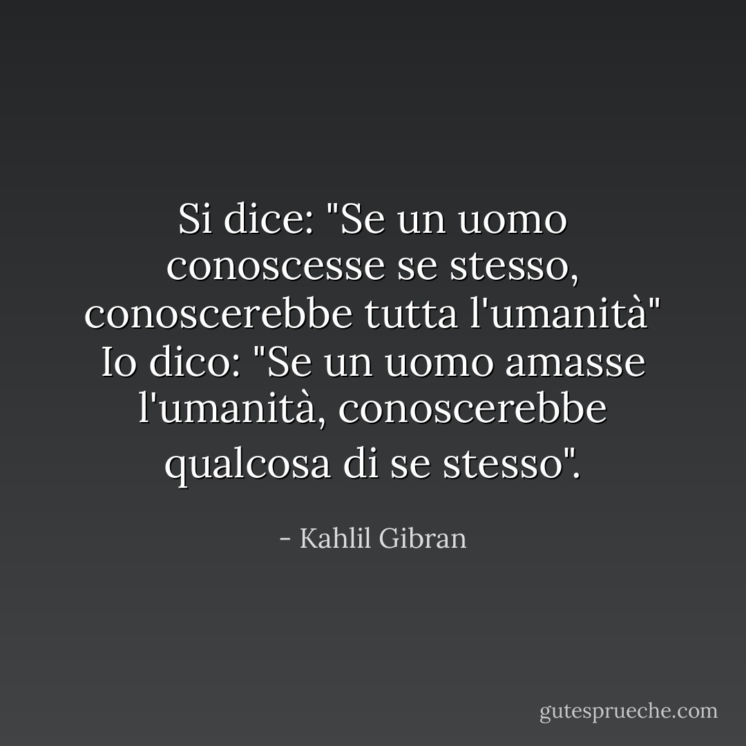 Si dice: "Se un uomo conoscesse se stesso,<br />conoscerebbe tutta l'umanità"<br />Io dico: "Se un uomo amasse l'umanità,<br />conoscerebbe qualcosa di se stesso". - Kahlil Gibran