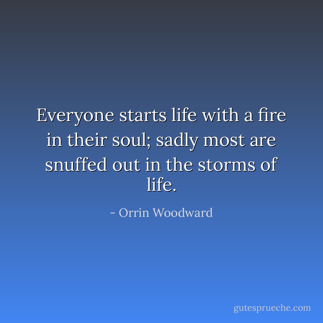 Everyone starts life with a fire in their soul; sadly most are snuffed out in the storms of life. - Orrin Woodward