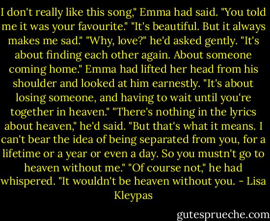 I don't really like this song," Emma had said.<br />"You told me it was your favourite."<br />"It's beautiful. But it always makes me sad."<br />"Why, love?" he'd asked gently. "It's about finding each other again. About someone coming home."<br />Emma had lifted her head from his shoulder and looked at him earnestly. "It's about losing someone, and having to wait until you're together in heaven."<br />"There's nothing in the lyrics about heaven," he'd said.<br />"But that's what it means. I can't bear the idea of being separated from you, for a lifetime or a year or even a day. So you mustn't go to heaven without me."<br />"Of course not," he had whispered. "It wouldn't be heaven without you. - Lisa Kleypas