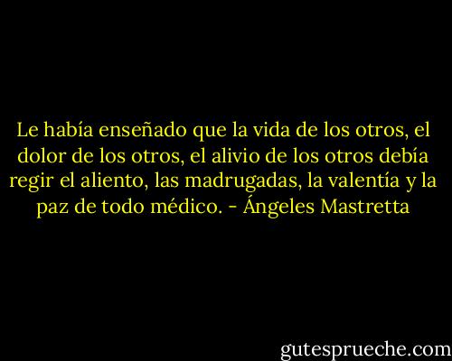 Le había enseñado que la vida de los otros, el dolor de los otros, el alivio de los otros debía regir el aliento, las madrugadas, la valentía y la paz de todo médico. - Ángeles Mastretta