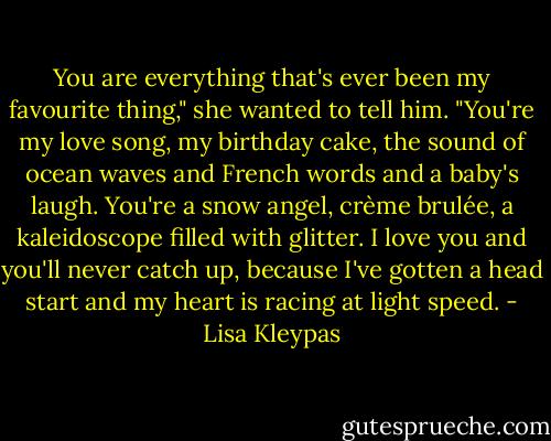 You are everything that's ever been my favourite thing," she wanted to tell him. "You're my love song, my birthday cake, the sound of ocean waves and French words and a baby's laugh. You're a snow angel, crème brulée, a kaleidoscope filled with glitter. I love you and you'll never catch up, because I've gotten a head start and my heart is racing at light speed. - Lisa Kleypas