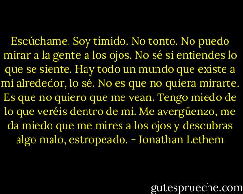 Escúchame. Soy tímido. No tonto. No puedo mirar a la gente a los ojos. No sé si entiendes lo que se siente. Hay todo un mundo que existe a mi alrededor, lo sé. No es que no quiera mirarte. Es que no quiero que me vean. Tengo miedo de lo que veréis dentro de mi. Me avergüenzo, me da miedo que me mires a los ojos y descubras algo malo, estropeado. - Jonathan Lethem