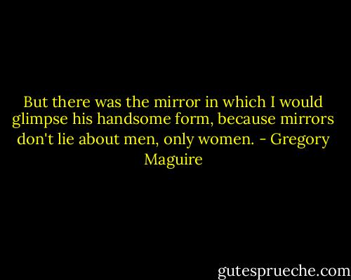 But there was the mirror in which I would glimpse his handsome form, because mirrors don't lie about men, only women. - Gregory Maguire