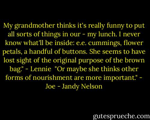 My grandmother thinks it's really funny to put all sorts of things in our - my lunch. I never know what'll be inside: e.e. cummings, flower petals, a handful of buttons. She seems to have lost sight of the original purpose of the brown bag." - Lennie<br /><br />"Or maybe she thinks other forms of nourishment are more important." - Joe - Jandy Nelson