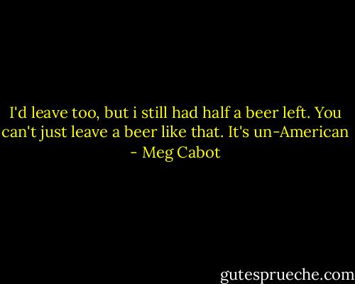 I'd leave too, but i still had half a beer left. You can't just leave a beer like that. It's un-American - Meg Cabot