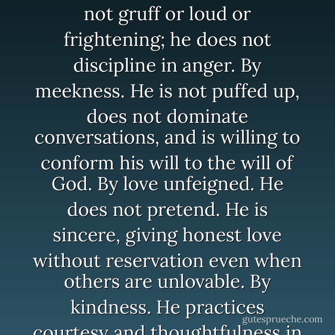 The Man of Power is one who presides—<br />By persuasion. He uses no demeaning words or behavior, does not manipulate others, appeals to the best in everyone, and respects the dignity and<br />agency of all humankind—men, women, boys, and girls.<br />By long-suffering. He waits when necessary and listens to the humblest or youngest person. He is tolerant of the ideas of others and avoids quick judgments and anger. <br />By gentleness. He uses a smile more often than a frown. He is not gruff or loud or frightening; he does not discipline in anger.<br />By meekness. He is not puffed up, does not dominate conversations, and is willing to conform his will to the will of God.<br />By love unfeigned. He does not pretend. He is sincere, giving honest love without reservation even when others are unlovable.<br />By kindness. He practices courtesy and thoughtfulness in little things as well as in the more obvious things. By pure knowledge. He avoids half-truths and seeks to be empathetic. <br />Without hypocrisy. He practices the principles he teaches. He knows he is not always right and is willing to admit his mistakes and say ‘I’m sorry.'<br />Without guile. He is not sly or crafty in his dealings with others, but is honest and authentic when describing his feelings. - H. Burke Peterson