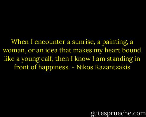 When I encounter a sunrise, a painting, a woman, or an idea that makes my heart bound like a young calf, then I know I am standing in front of happiness. - Nikos Kazantzakis