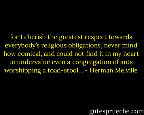 for I cherish the greatest respect towards everybody’s religious obligations, never mind how comical, and could not find it in my heart to undervalue even a congregation of ants worshipping a toad-stool... - Herman Melville