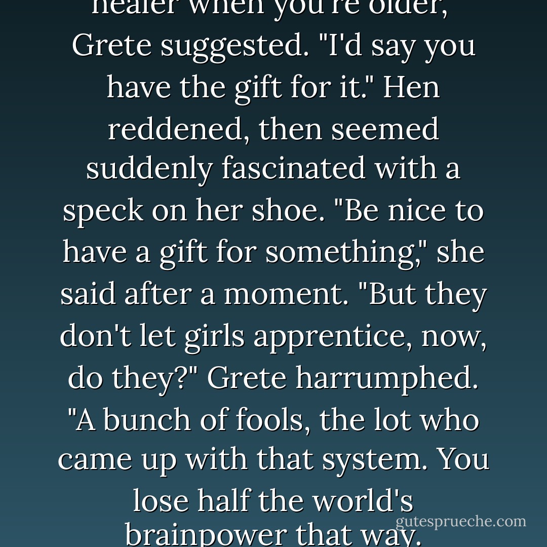 Perhaps you'll apprentice to a healer when you're older," Grete suggested. "I'd say you have the gift for it."<br />Hen reddened, then seemed suddenly fascinated with a speck on her shoe. "Be nice to have a gift for something," she said after a moment. "But they don't let girls apprentice, now, do they?"<br />Grete harrumphed. "A bunch of fools, the lot who came up with that system. You lose half the world's brainpower that way. - Frances O'Roark Dowell