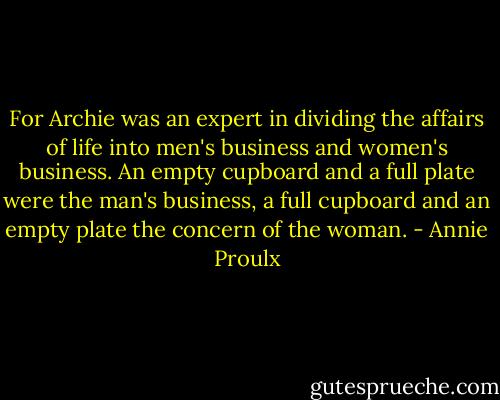 For Archie was an expert in dividing the affairs of life into men's business and women's business. An empty cupboard and a full plate were the man's business, a full cupboard and an empty plate the concern of the woman. - Annie Proulx