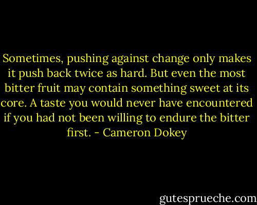 Sometimes, pushing against change only makes it push back twice as hard. But even the most bitter fruit may contain something sweet at its core. A taste you would never have encountered if you had not been willing to endure the bitter first. - Cameron Dokey
