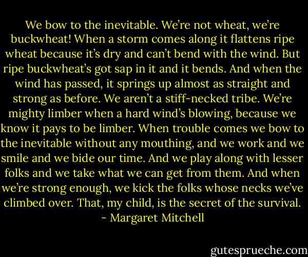 We bow to the inevitable. We’re not wheat, we’re buckwheat! When a storm comes along it flattens ripe wheat because it’s dry and can’t bend with the wind. But ripe buckwheat’s got sap in it and it bends. And when the wind has passed, it springs up almost as straight and strong as before. We aren’t a stiff-necked tribe. We’re mighty limber when a hard wind’s blowing, because we know it pays to be limber. When trouble comes we bow to the inevitable without any mouthing, and we work and we smile and we bide our time. And we play along with lesser folks and we take what we can get from them. And when we’re strong enough, we kick the folks whose necks we’ve climbed over. That, my child, is the secret of the survival. - Margaret Mitchell