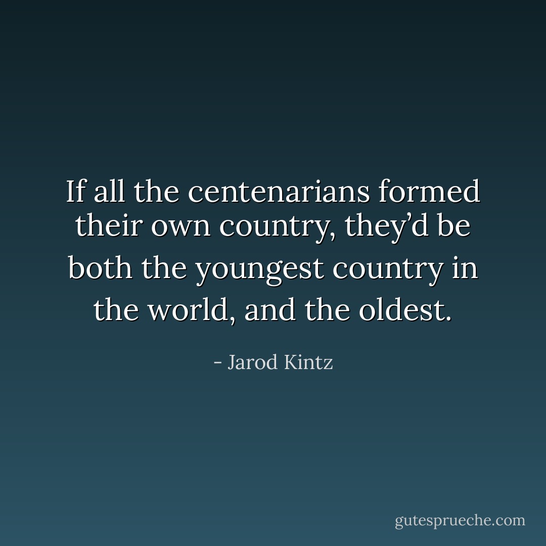 If all the centenarians formed their own country, they’d be both the youngest country in the world, and the oldest. - Jarod Kintz
