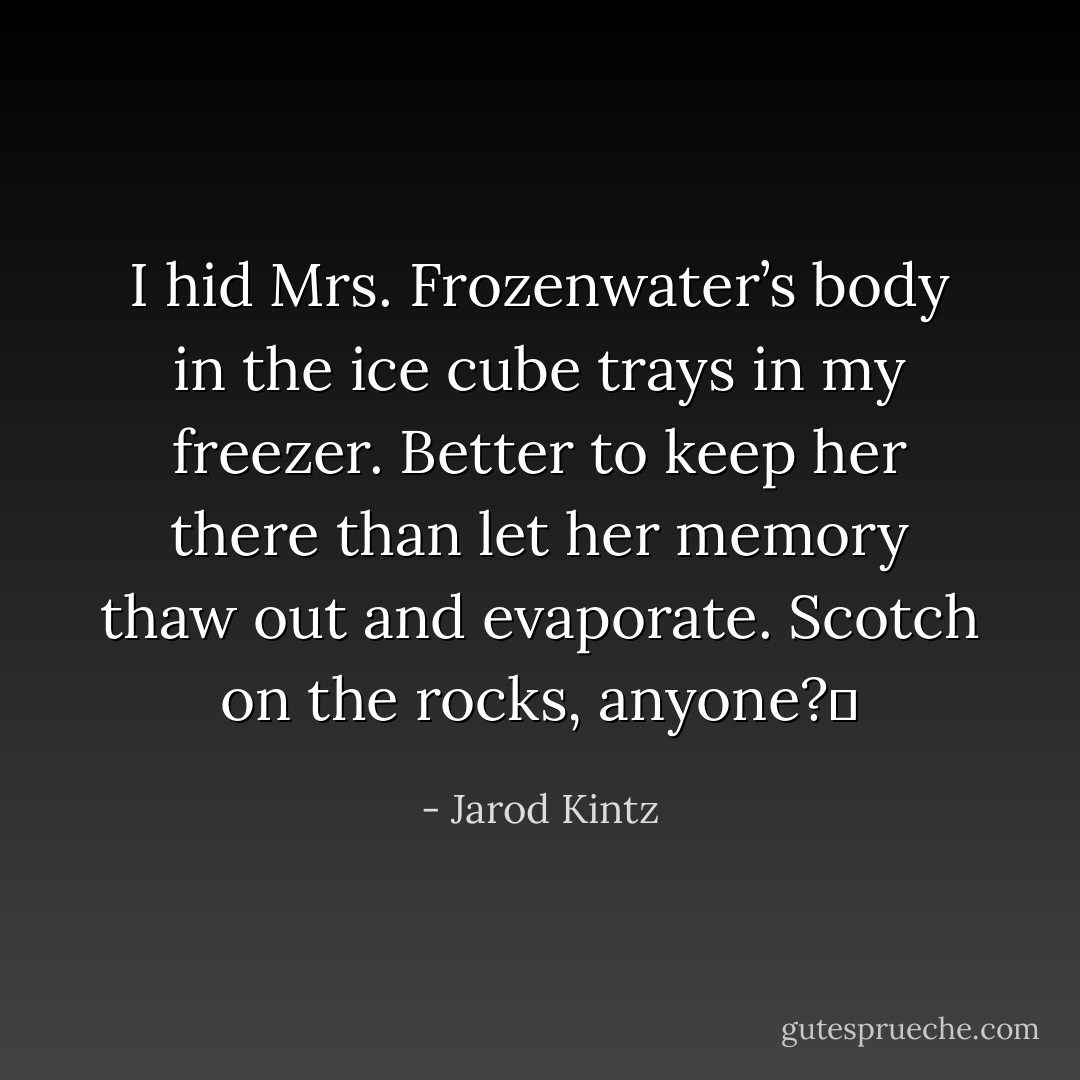 I hid Mrs. Frozenwater’s body in the ice cube trays in my freezer. Better to keep her there than let her memory thaw out and evaporate. Scotch on the rocks, anyone?  - Jarod Kintz