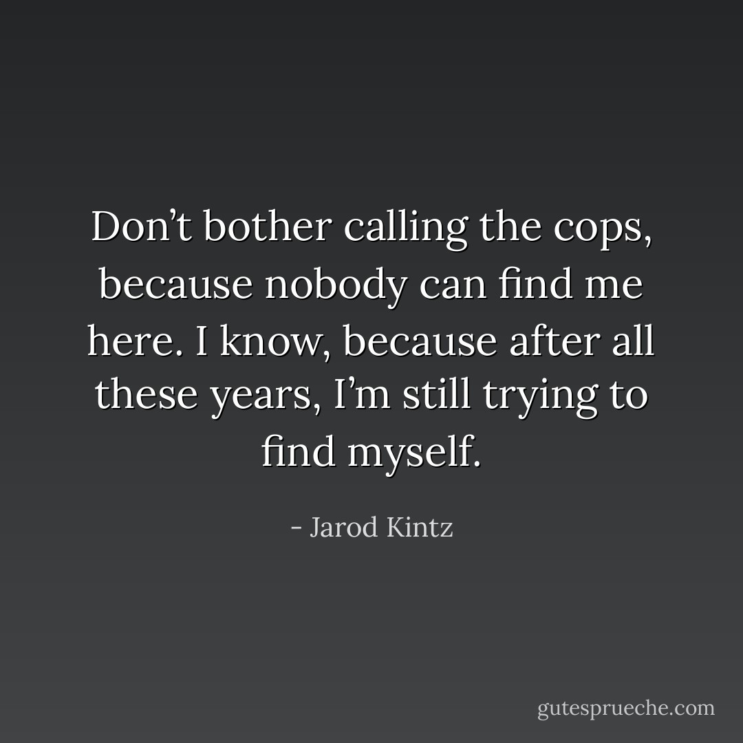Don’t bother calling the cops, because nobody can find me here. I know, because after all these years, I’m still trying to find myself. - Jarod Kintz
