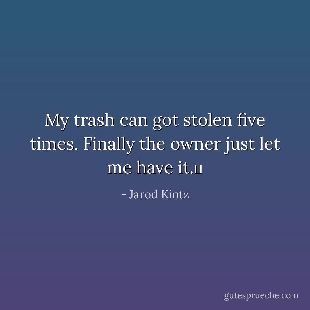 My trash can got stolen five times. Finally the owner just let me have it.  - Jarod Kintz