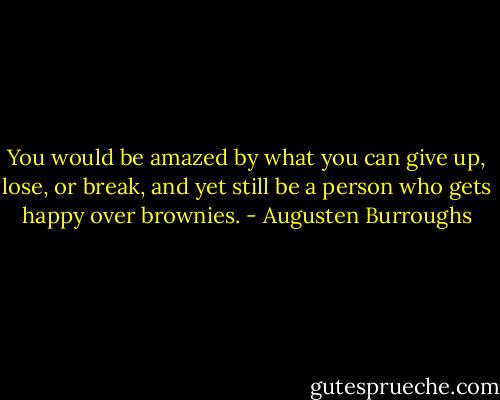 You would be amazed by what you can give up, lose, or break, and yet still be a person who gets happy over brownies. - Augusten Burroughs