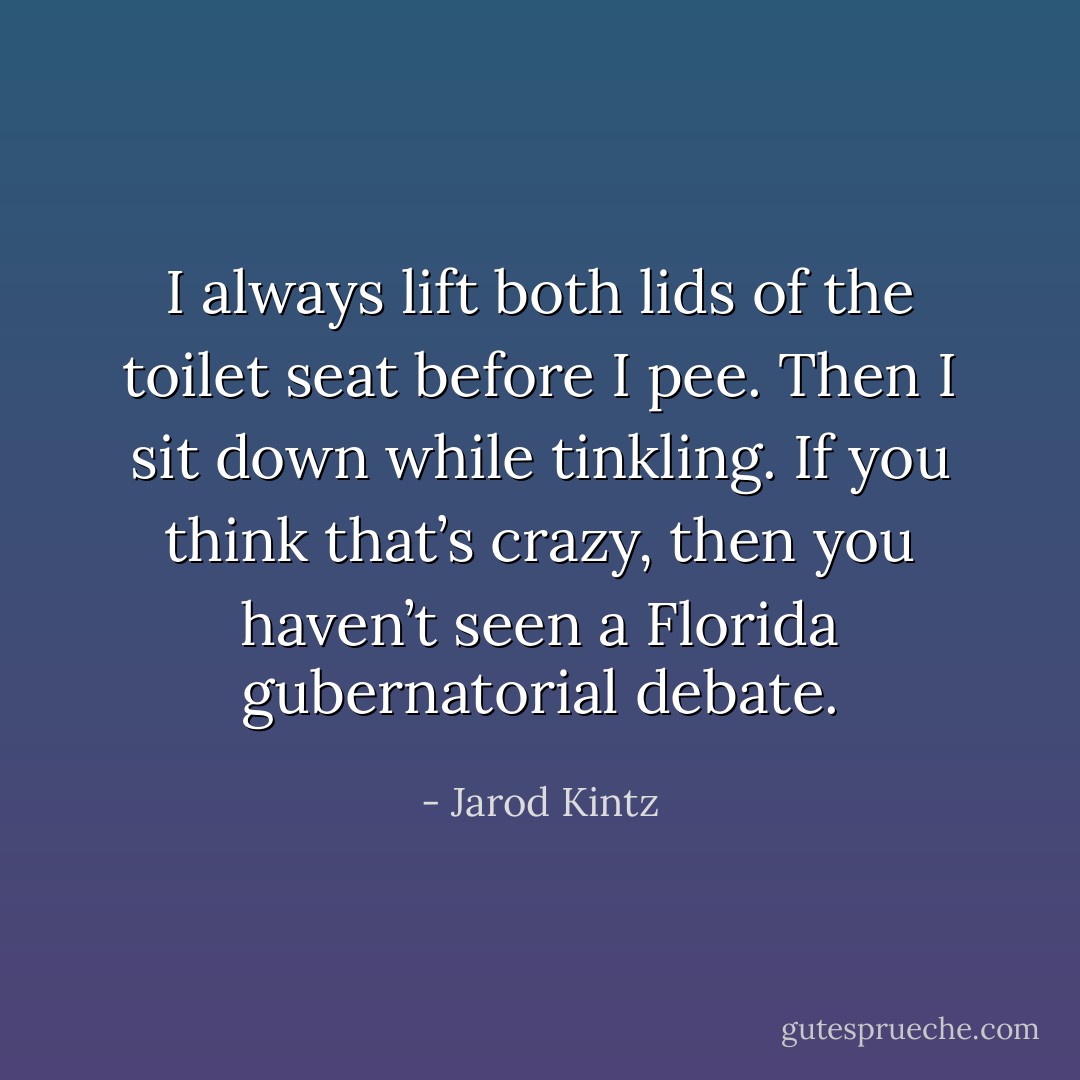 I always lift both lids of the toilet seat before I pee. Then I sit down while tinkling. If you think that’s crazy, then you haven’t seen a Florida gubernatorial debate. - Jarod Kintz