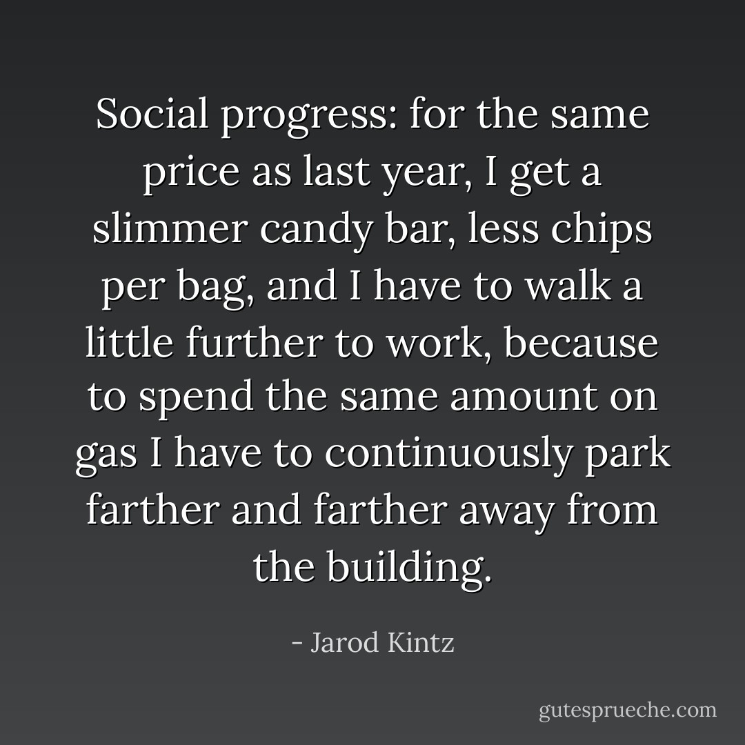 Social progress: for the same price as last year, I get a slimmer candy bar, less chips per bag, and I have to walk a little further to work, because to spend the same amount on gas I have to continuously park farther and farther away from the building. - Jarod Kintz