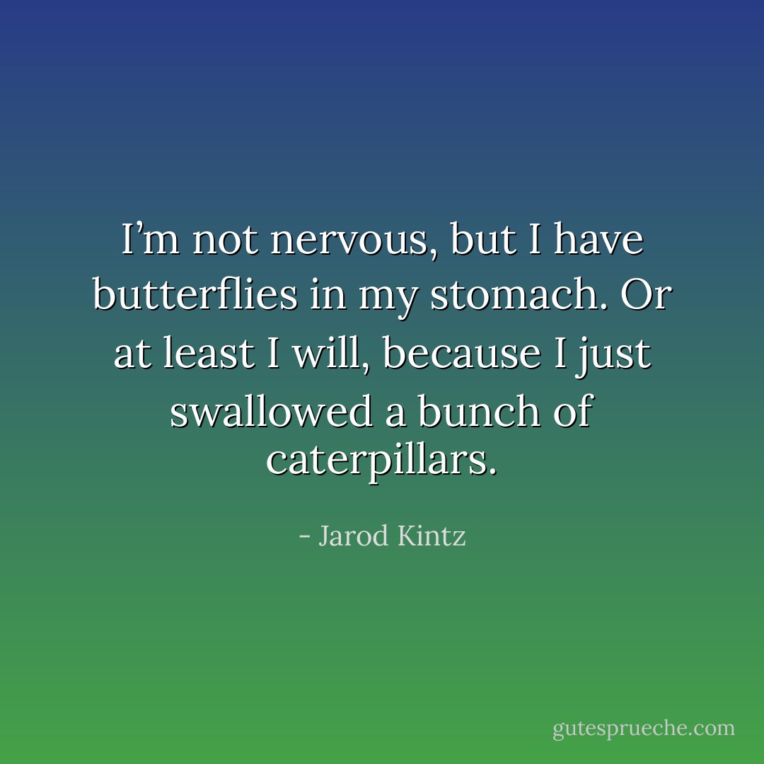 I’m not nervous, but I have butterflies in my stomach. Or at least I will, because I just swallowed a bunch of caterpillars. - Jarod Kintz