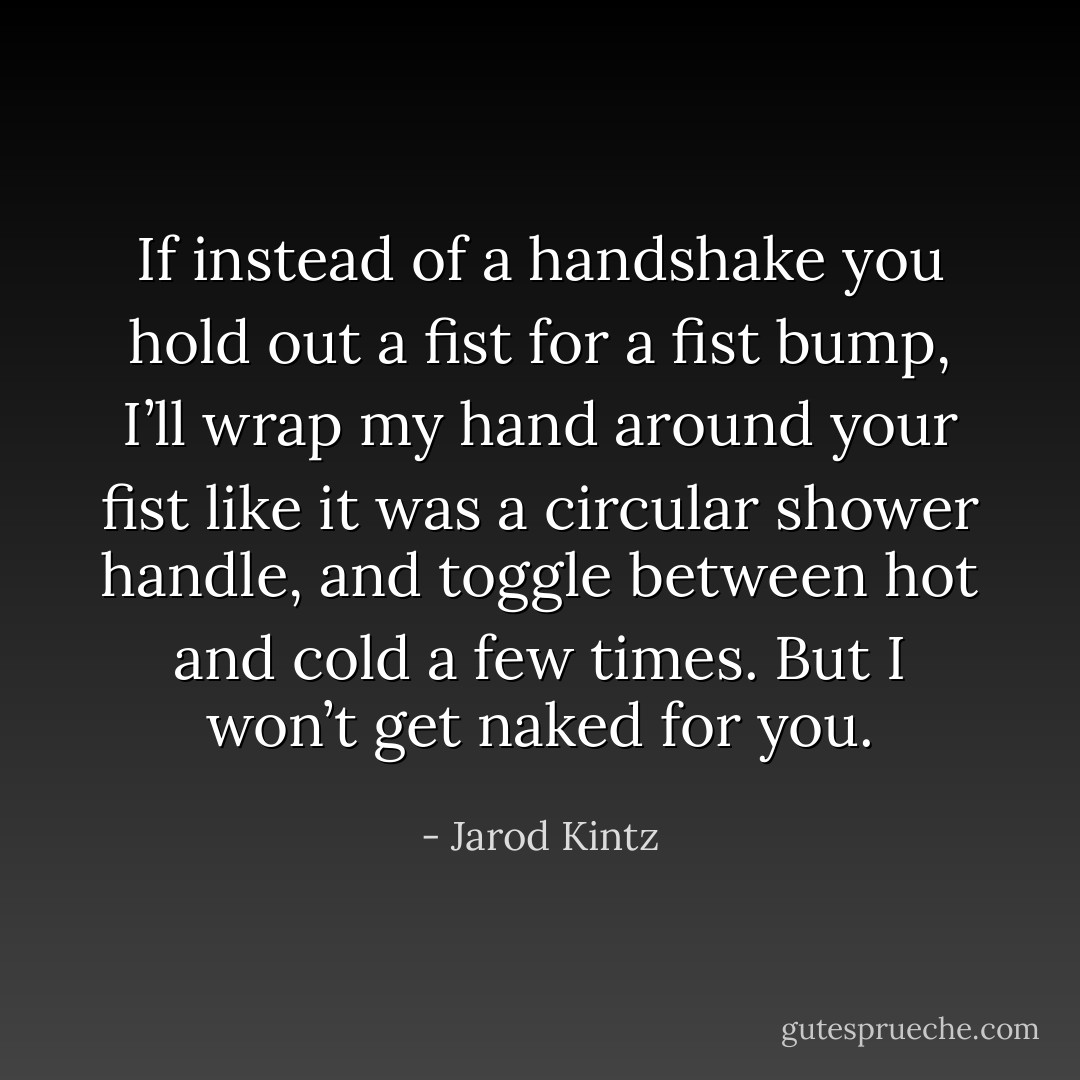 If instead of a handshake you hold out a fist for a fist bump, I’ll wrap my hand around your fist like it was a circular shower handle, and toggle between hot and cold a few times. But I won’t get naked for you. - Jarod Kintz