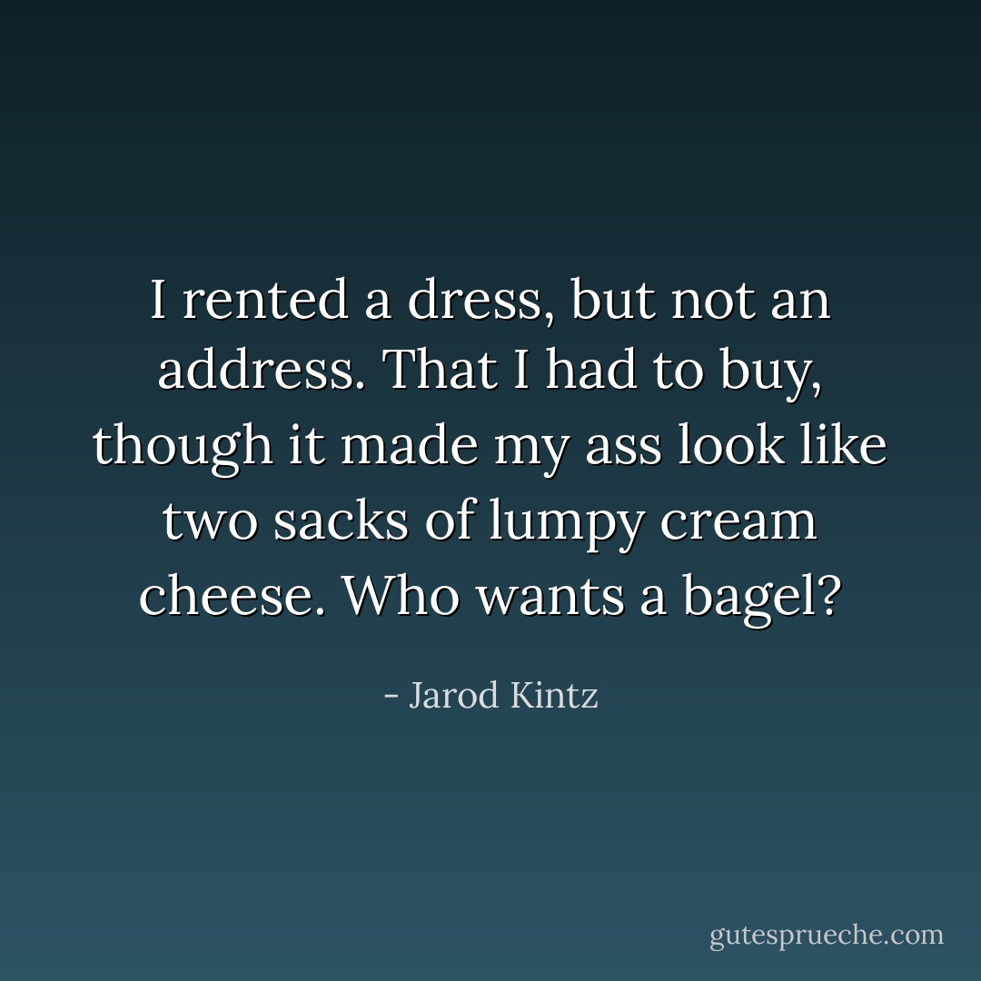 I rented a dress, but not an address. That I had to buy, though it made my ass look like two sacks of lumpy cream cheese. Who wants a bagel? - Jarod Kintz