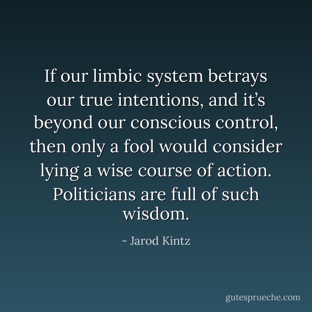 If our limbic system betrays our true intentions, and it’s beyond our conscious control, then only a fool would consider lying a wise course of action. Politicians are full of such wisdom. - Jarod Kintz