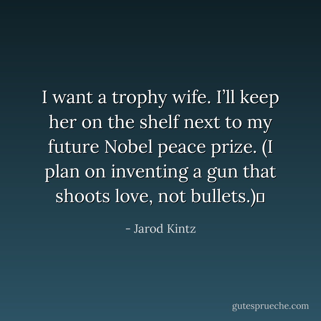 I want a trophy wife. I’ll keep her on the shelf next to my future Nobel peace prize. (I plan on inventing a gun that shoots love, not bullets.)  - Jarod Kintz