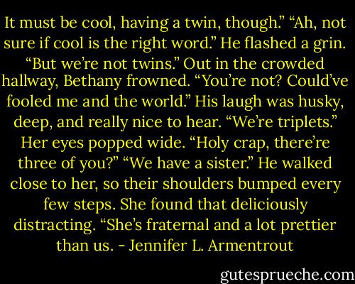 It must be cool, having a twin, though.”<br />“Ah, not sure if cool is the right word.” He flashed a grin. “But we’re not twins.”<br />Out in the crowded hallway, Bethany frowned. “You’re not? Could’ve fooled me and the world.”<br />His laugh was husky, deep, and really nice to hear. “We’re triplets.”<br />Her eyes popped wide. “Holy crap, there’re three of you?”<br />“We have a sister.” He walked close to her, so their shoulders bumped every few steps. She found that deliciously distracting. “She’s fraternal and a lot prettier than us. - Jennifer L. Armentrout
