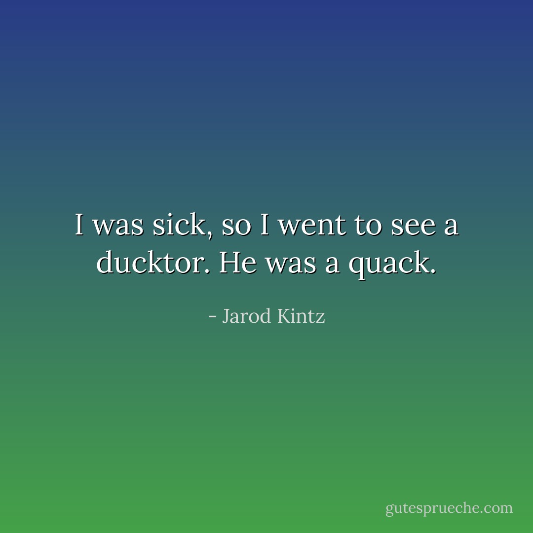 I was sick, so I went to see a ducktor. He was a quack. - Jarod Kintz