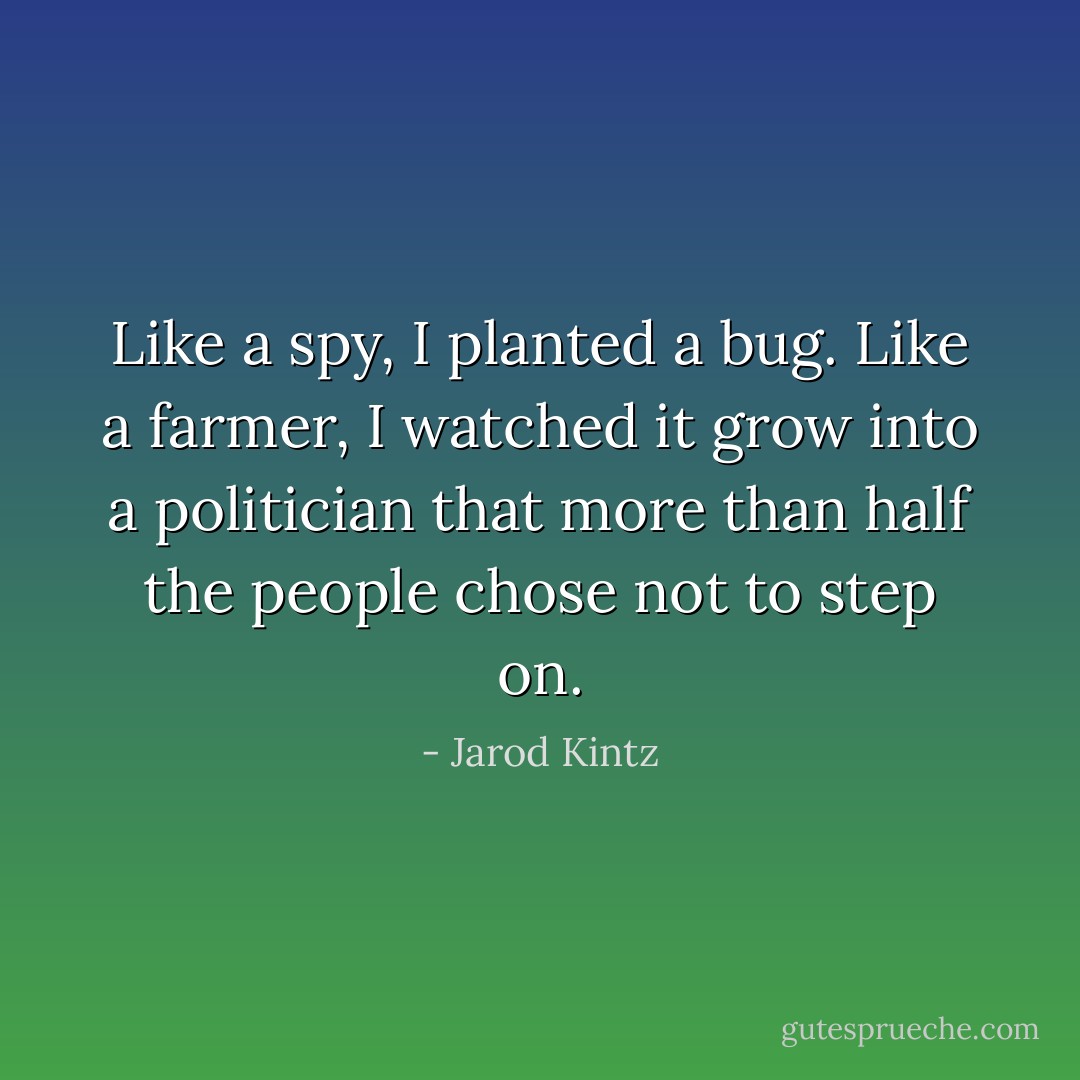 Like a spy, I planted a bug. Like a farmer, I watched it grow into a politician that more than half the people chose not to step on. - Jarod Kintz